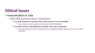 Ethical issues
• Anonymisation of data
• Does NOT guarantee data is “anonymous”
• E.g. Staff satisfaction questionnaire which asks for race and position
• There may be only one person of that race with that position
• E.g. 85% Americans identified by postcode, birth date and gender
• In the UK, postcode and car model may be enough to identify a person even if car model is
“common”.
 