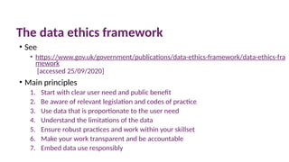 10 March 2025 55
The data ethics framework
• See
• https://www.gov.uk/government/publications/data-ethics-framework/data-ethics-fra
mework
[accessed 25/09/2020]
• Main principles
1. Start with clear user need and public benefit
2. Be aware of relevant legislation and codes of practice
3. Use data that is proportionate to the user need
4. Understand the limitations of the data
5. Ensure robust practices and work within your skillset
6. Make your work transparent and be accountable
7. Embed data use responsibly
 