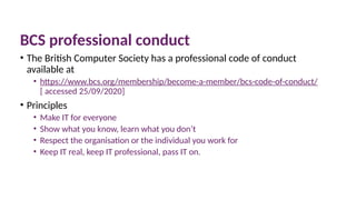 10 March 2025 57
BCS professional conduct
• The British Computer Society has a professional code of conduct
available at
• https://www.bcs.org/membership/become-a-member/bcs-code-of-conduct/
[ accessed 25/09/2020]
• Principles
• Make IT for everyone
• Show what you know, learn what you don’t
• Respect the organisation or the individual you work for
• Keep IT real, keep IT professional, pass IT on.
 