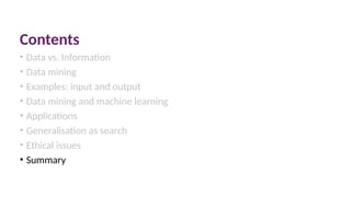 Contents
• Data vs. Information
• Data mining
• Examples: input and output
• Data mining and machine learning
• Applications
• Generalisation as search
• Ethical issues
• Summary
 