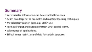 Summary
• Very valuable information can be extracted from data
• Relies on a large set of examples and machine learning techniques.
• Methodology is often agile, e.g. CRISP-DM
• Format of input and output constrain what can be learnt.
• Wide range of applications.
• Ethical issues restrict use of data for certain purposes.
 