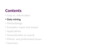 Contents
• Data vs. Information
• Data mining
• Methodology
• Examples: input and output
• Applications
• Generalisation as search
• Ethical and professional issues
• Summary
 