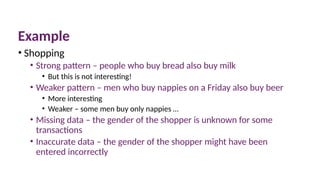 Example
• Shopping
• Strong pattern – people who buy bread also buy milk
• But this is not interesting!
• Weaker pattern – men who buy nappies on a Friday also buy beer
• More interesting
• Weaker – some men buy only nappies …
• Missing data – the gender of the shopper is unknown for some
transactions
• Inaccurate data – the gender of the shopper might have been
entered incorrectly
 