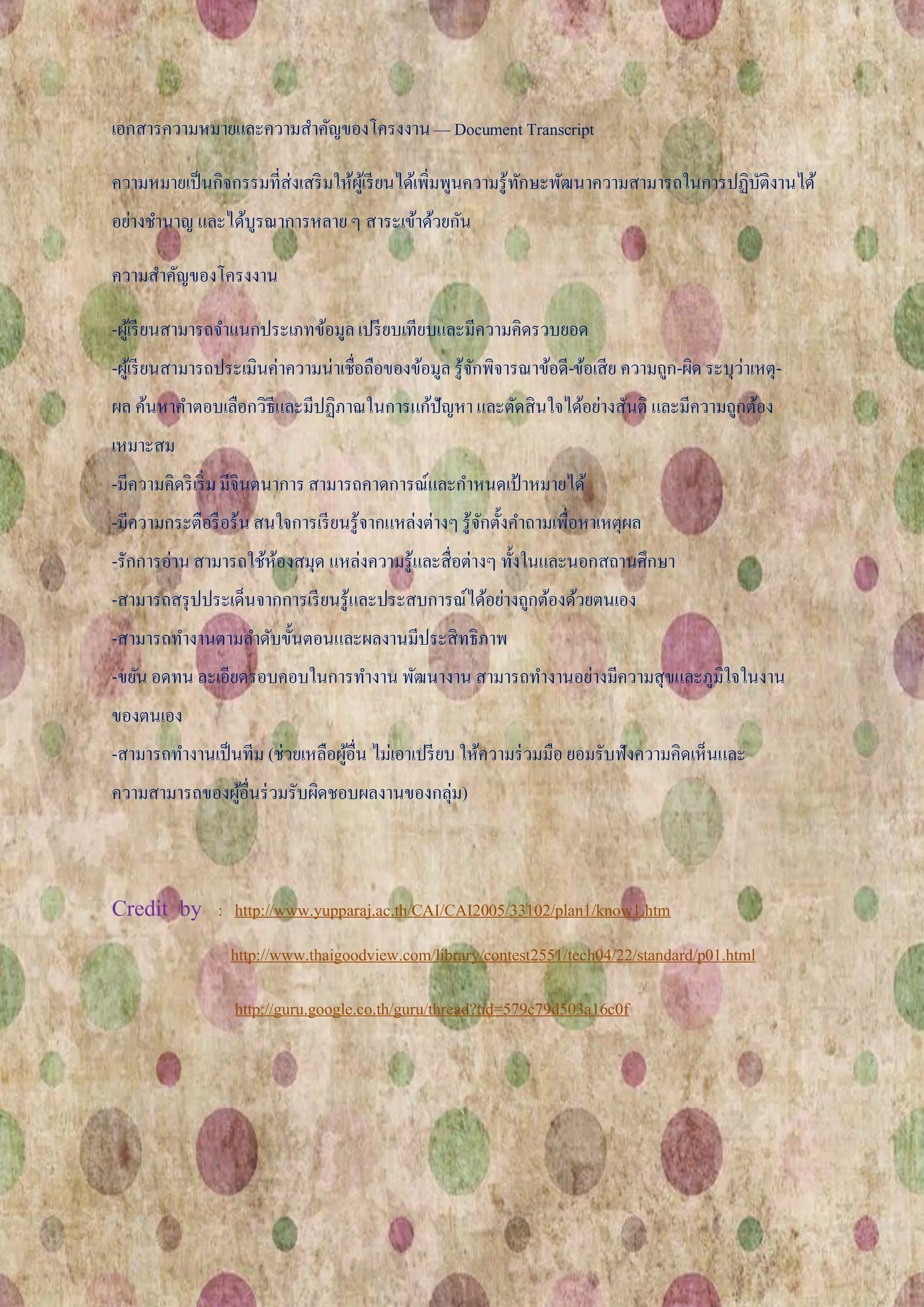 เอกสารความหมายและความสาคัญของโครงงาน — Document Transcript

ความหมายเป็ นกิจกรรมที่ส่งเสริ มให้ผเู้ รี ยนได้เพิ่มพูนความรู้ทกษะพัฒนาความสามารถในการปฏิบติงานได้
                                                                ั                          ั
อย่างชานาญ และได้บูรณาการหลาย ๆ สาระเข้าด้วยกัน

ความสาคัญของโครงงาน

-ผูเ้ รี ยนสามารถจาแนกประเภทข้อมูล เปรี ยบเทียบและมีความคิดรวบยอด
-ผูเ้ รี ยนสามารถประเมินค่าความน่าเชือถือของข้อมูล รู้จกพิจารณาข้อดี-ข้อเสีย ความถูก-ผิด ระบุว่าเหตุ-
                                     ่                 ั
ผล ค้นหาคาตอบเลือกวิธีและมีปฏิภาณในการแก้ปัญหา และตัดสินใจได้อย่างสันติ และมีความถูกต้อง
เหมาะสม
-มีความคิดริ เริ่ ม มีจินตนาการ สามารถคาดการณ์และกาหนดเป้ าหมายได้
-มีความกระตือรื อร้น สนใจการเรี ยนรู้จากแหล่งต่างๆ รู้จกตั้งคาถามเพื่อหาเหตุผล
                                                       ั
-รักการอ่าน สามารถใช้หองสมุด แหล่งความรู้และสื่อต่างๆ ทั้งในและนอกสถานศึกษา
                      ้
-สามารถสรุ ปประเด็นจากการเรี ยนรู้และประสบการณ์ได้อย่างถูกต้องด้วยตนเอง
-สามารถทางานตามลาดับขั้นตอนและผลงานมีประสิทธิภาพ
-ขยัน อดทน ละเอียดรอบคอบในการทางาน พัฒนางาน สามารถทางานอย่างมีความสุขและภูมิใจในงาน
ของตนเอง
-สามารถทางานเป็ นทีม (ช่วยเหลือผูอื่น ไม่เอาเปรี ยบ ให้ความร่ วมมือ ยอมรับฟังความคิดเห็นและ
                                 ้
ความสามารถของผูอื่นร่ วมรับผิดชอบผลงานของกลุ่ม)
               ้



Credit by       : http://www.yupparaj.ac.th/CAI/CAI2005/33102/plan1/know1.htm
                 http://www.thaigoodview.com/library/contest2551/tech04/22/standard/p01.html

                  http://guru.google.co.th/guru/thread?tid=579c79d503a16c0f
 