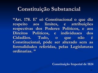 Constituição Substancial “ Art. 178. E' só Constitucional o que diz respeito aos limites, e attribuições respectivas dos Poderes Politicos, e aos Direitos Politicos, e individuaes dos Cidadãos. Tudo, o que não é Constitucional, póde ser alterado sem as formalidades referidas, pelas Legislaturas ordinarias.   ” Constituição Imperial de 1824 
