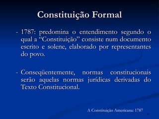 Constituição Formal - 1787: predomina o entendimento segundo o qual a “Constituição” consiste num documento escrito e solene, elaborado por representantes do povo. - Conseqüentemente, normas constitucionais serão aquelas normas jurídicas derivadas do Texto Constitucional. A Constituição Americana: 1787 