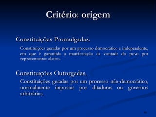 Critério: origem Constituições Promulgadas. Constituições geradas por um processo democrático e independente, em que é garantida a manifestação da vontade do povo por representantes eleitos. Constituições Outorgadas. Constituições geradas por um processo não-democrático, normalmente impostas por ditaduras ou governos arbitrários. 