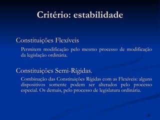Critério: estabilidade Constituições Flexíveis Permitem modificação pelo mesmo processo de modificação da legislação ordinária. Constituições Semi-Rígidas . Combinação das Constituições Rígidas com as Flexíveis: alguns dispositivos somente podem ser alterados pelo processo especial. Os demais, pelo processo de legislatura ordinária. 