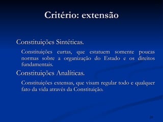 Critério: extensão Constituições Sintéticas. Constituições curtas, que estatuem somente poucas normas sobre a organização do Estado e os direitos fundamentais. Constituições Analíticas. Constituições extensas, que visam regular todo e qualquer fato da vida através da Constituição. 