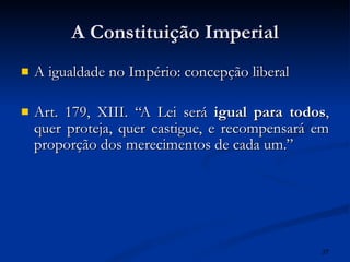 A Constituição Imperial A igualdade no Império: concepção liberal Art. 179, XIII. “A Lei será  igual para todos , quer proteja, quer castigue, e recompensará em proporção dos merecimentos de cada um.” 