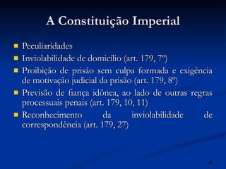 A Constituição Imperial Peculiaridades Inviolabilidade de domicílio (art. 179, 7º) Proibição de prisão sem culpa formada e exigência de motivação judicial da prisão (art. 179, 8º) Previsão de fiança idônea, ao lado de outras regras processuais penais (art. 179, 10, 11)  Reconhecimento da inviolabilidade de correspondência (art. 179, 27)   