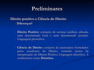 Preliminares Direito positivo e Ciência do Direito -  Diferenças? -  Direito Positivo : conjunto de normas jurídicas editadas num determinado local e num determinado período. Linguagem prescritiva. -  Ciência do Direito : conjunto de enunciados formulados pelos estudiosos do Direito, versando acerca da interpretação do Direiot Positivo. Linguagem descritiva. A conhecemos como  Doutrina. 