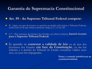 Garantia de Supremacia Constitucional Art. 59 - Ao Supremo Tribunal Federal compete:  II - julgar, em grau de recurso, as questões resolvidas pelos Juízes e Tribunais Federais, assim como as de que tratam o presente artigo, § 1º, e o art. 60. § 1º - Das sentenças das Justiças dos Estados, em última instância,  haverá recurso para o Supremo Tribunal Federal:  b) quando se  contestar a validade de leis   ou de atos dos Governos dos Estados   em face da Constituição ,  ou das leis federais, e a decisão do Tribunal do Estado considerar válidos esses atos, ou essas leis impugnadas .  Nasce o controle jurisdicional de constitucionalidade 