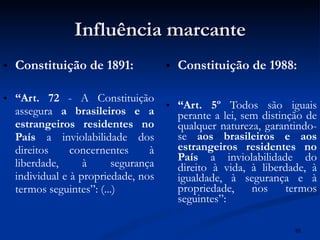 Influência marcante Constituição de 1891: “ Art. 72  - A Constituição assegura  a brasileiros e a estrangeiros residentes no País  a inviolabilidade dos direitos concernentes à liberdade, à segurança individual e à propriedade, nos termos seguintes”: (...) Constituição de 1988: “ Art. 5º  Todos são iguais perante a lei, sem distinção de qualquer natureza, garantindo-se  aos brasileiros e aos estrangeiros residentes no País  a inviolabilidade do direito à vida, à liberdade, à igualdade, à segurança e à propriedade, nos termos seguintes”: 