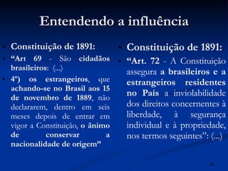 Entendendo a influência Constituição de 1891: “ Art 69  - São  cidadãos brasileiros :  (...) 4º)   os estrangeiros , que  achando-se no Brasil aos 15 de novembro de 1889 , não declararem, dentro em seis meses depois de entrar em vigor a Constituição,  o ânimo de conservar a nacionalidade de origem”   Constituição de 1891: “ Art. 72  - A Constituição assegura  a brasileiros e a estrangeiros residentes no País  a inviolabilidade dos direitos concernentes à liberdade, à segurança individual e à propriedade, nos termos seguintes”: (...) 