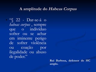 A amplitude do  Habeas Corpus “ § 22 - Dar-se-á o  habeas corpus  , sempre que o indivíduo sofrer ou se achar em iminente perigo de sofrer violência ou coação por ilegalidade ou abuso de poder.”  Rui Barbosa, defensor do HC amplo. 