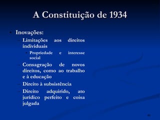 A Constituição de 1934 Inovações: Limitações aos direitos individuais Propriedade e interesse social Consagração de novos direitos, como ao trabalho e à educação Direito à subsistência Direito adquirido, ato jurídico perfeito e coisa julgada 