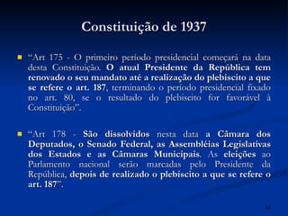 Constituição de 1937 “ Art 175 - O primeiro período presidencial começará na data desta Constituição.  O atual Presidente da República tem renovado o seu mandato até a realização do plebiscito a que se refere o art. 187 , terminando o período presidencial fixado no art. 80, se o resultado do plebiscito for favorável à Constituição”. “ Art 178 -  São dissolvidos  nesta data  a Câmara dos Deputados, o Senado Federal, as Assembléias Legislativas dos Estados e as Câmaras Municipais . As  eleições  ao Parlamento nacional serão marcadas pelo Presidente da República,  depois de realizado o plebiscito a que se refere o art. 187 ”.  