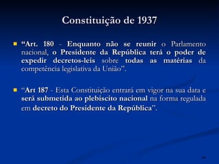 Constituição de 1937 “ Art. 180  -  Enquanto não se reunir  o Parlamento nacional,  o Presidente da República terá o poder de expedir decretos-leis  sobre  todas as matérias  da competência legislativa da União”.  “ Art 187  - Esta Constituição entrará em vigor na sua data e  será submetida ao plebiscito nacional  na forma regulada em  decreto do Presidente da República ”.   