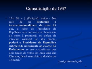 Constituição de 1937 “ Art 96 – (...)Parágrafo único - No caso de ser  declarada a inconstitucionalidade de uma lei  que, a juízo do Presidente da República, seja necessária ao bem-estar do povo, à promoção ou defesa de interesse nacional de alta monta,  poderá o Presidente da República submetê-la novamente ao exame do Parlamento : se este a confirmar por dois terços de votos em cada uma das Câmaras, ficará sem efeito a decisão do Tribunal.”  Justiça Amordaçada 