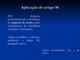 Aplicação do artigo 96 STF declarou inconstitucional a incidência de  imposto de renda  sobre vencimentos de servidores estaduais e municipais. Vargas invalidou a decisão, aplicando o artigo 96, parágrafo único. Sanha arrecadatória: não é de hoje... 