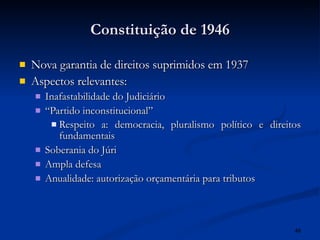 Constituição de 1946 Nova garantia de direitos suprimidos em 1937 Aspectos relevantes: Inafastabilidade do Judiciário “ Partido inconstitucional” Respeito a: democracia, pluralismo político e direitos fundamentais Soberania do Júri Ampla defesa Anualidade: autorização orçamentária para tributos 