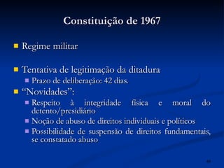 Constituição de 1967 Regime militar Tentativa de legitimação da ditadura Prazo de deliberação: 42 dias. “ Novidades”: Respeito à integridade física e moral do detento/presidiário Noção de abuso de direitos individuais e políticos Possibilidade de suspensão de direitos fundamentais, se constatado abuso 