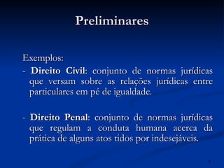 Preliminares Exemplos: -  Direito Civil : conjunto de normas jurídicas que versam sobre as relações jurídicas entre particulares em pé de igualdade. -  Direito Penal : conjunto de normas jurídicas que regulam a conduta humana acerca da prática de alguns atos tidos por indesejáveis. 