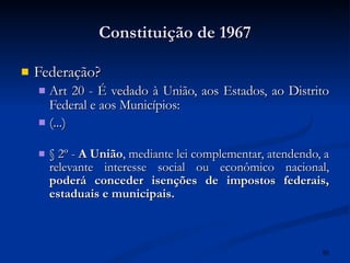 Constituição de 1967 Federação? Art 20 - É vedado à União, aos Estados, ao Distrito Federal e aos Municípios:  (...) § 2º -  A União , mediante lei complementar, atendendo, a relevante interesse social ou econômico nacional,  poderá conceder isenções de impostos federais, estaduais e municipais.  