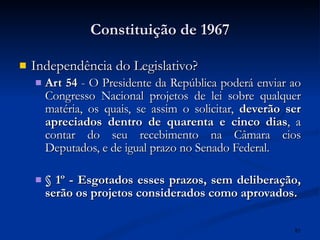 Constituição de 1967 Independência do Legislativo? Art 54  - O Presidente da República poderá enviar ao Congresso Nacional projetos de lei sobre qualquer matéria, os quais, se assim o solicitar,  deverão ser apreciados dentro de quarenta e cinco dias , a contar do seu recebimento na Câmara cios Deputados, e de igual prazo no Senado Federal.  § 1º - Esgotados esses prazos, sem deliberação, serão os projetos considerados como aprovados.   
