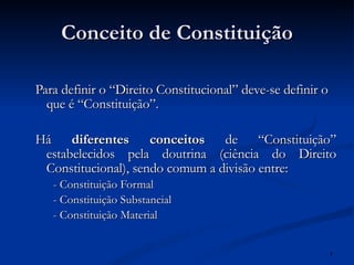 Conceito de Constituição Para definir o “Direito Constitucional” deve-se definir o que é “Constituição”. Há  diferentes conceitos  de “Constituição” estabelecidos pela doutrina (ciência do Direito Constitucional), sendo comum a divisão entre: - Constituição Formal - Constituição Substancial - Constituição Material 
