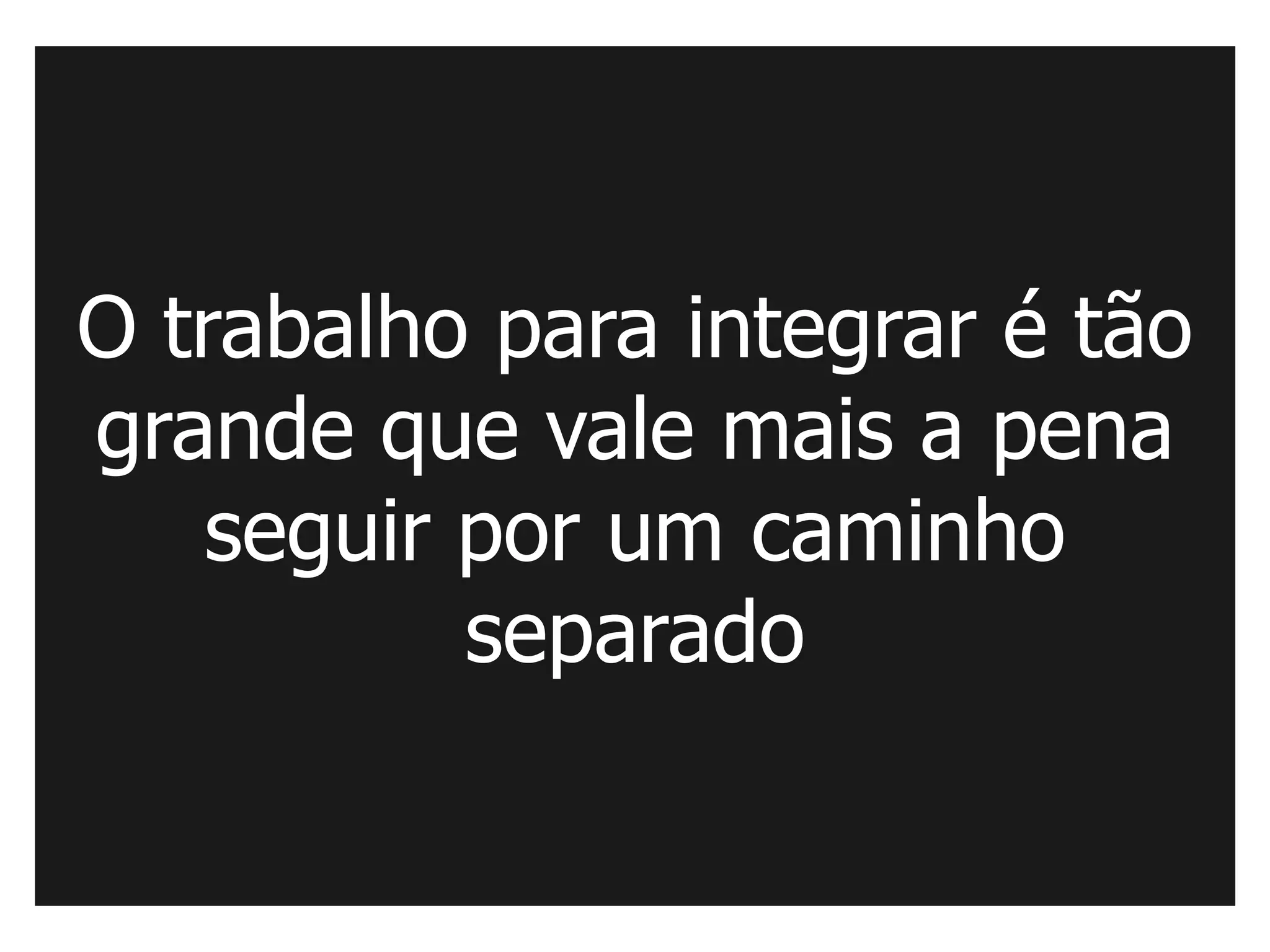 O trabalho para integrar é tão
grande que vale mais a pena
   seguir por um caminho
          separado
 
