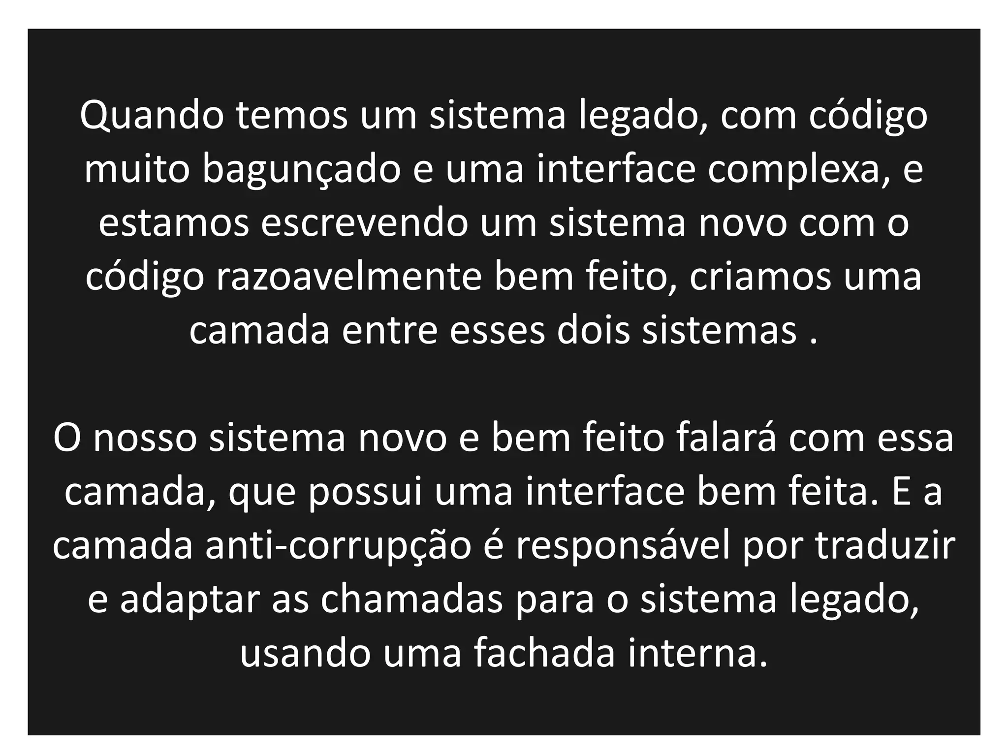 Quando temos um sistema legado, com código
 muito bagunçado e uma interface complexa, e
  estamos escrevendo um sistema novo com o
 código razoavelmente bem feito, criamos uma
      camada entre esses dois sistemas .

O nosso sistema novo e bem feito falará com essa
 camada, que possui uma interface bem feita. E a
camada anti-corrupção é responsável por traduzir
  e adaptar as chamadas para o sistema legado,
          usando uma fachada interna.
 