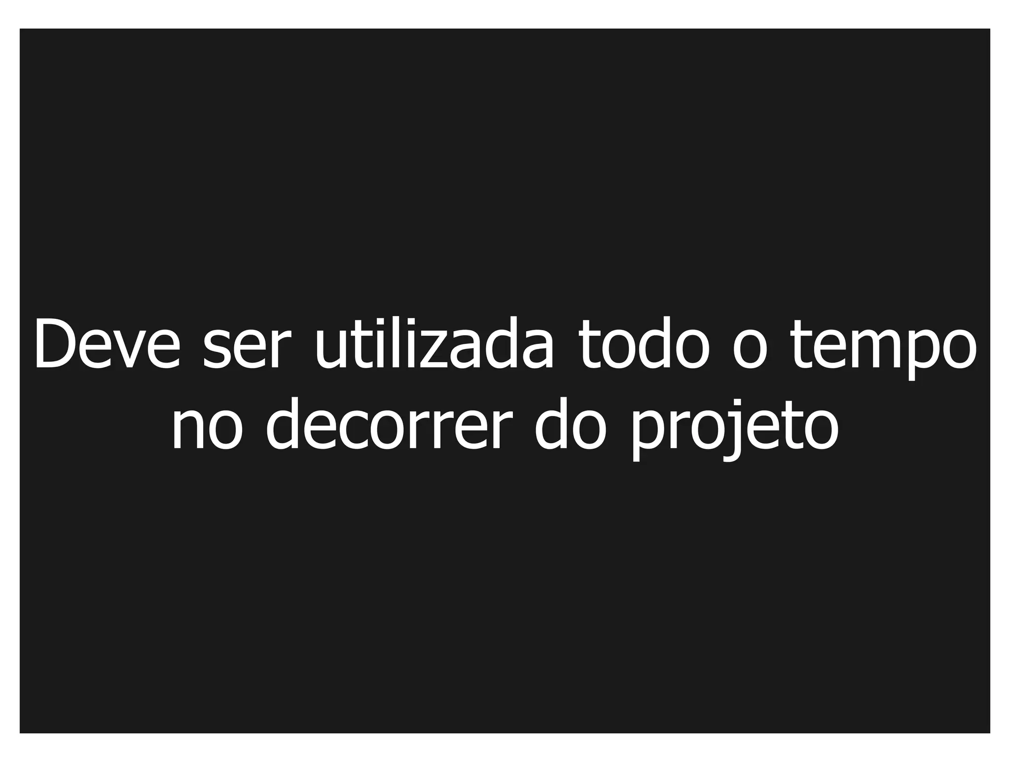 Deve ser utilizada todo o tempo
    no decorrer do projeto
 
