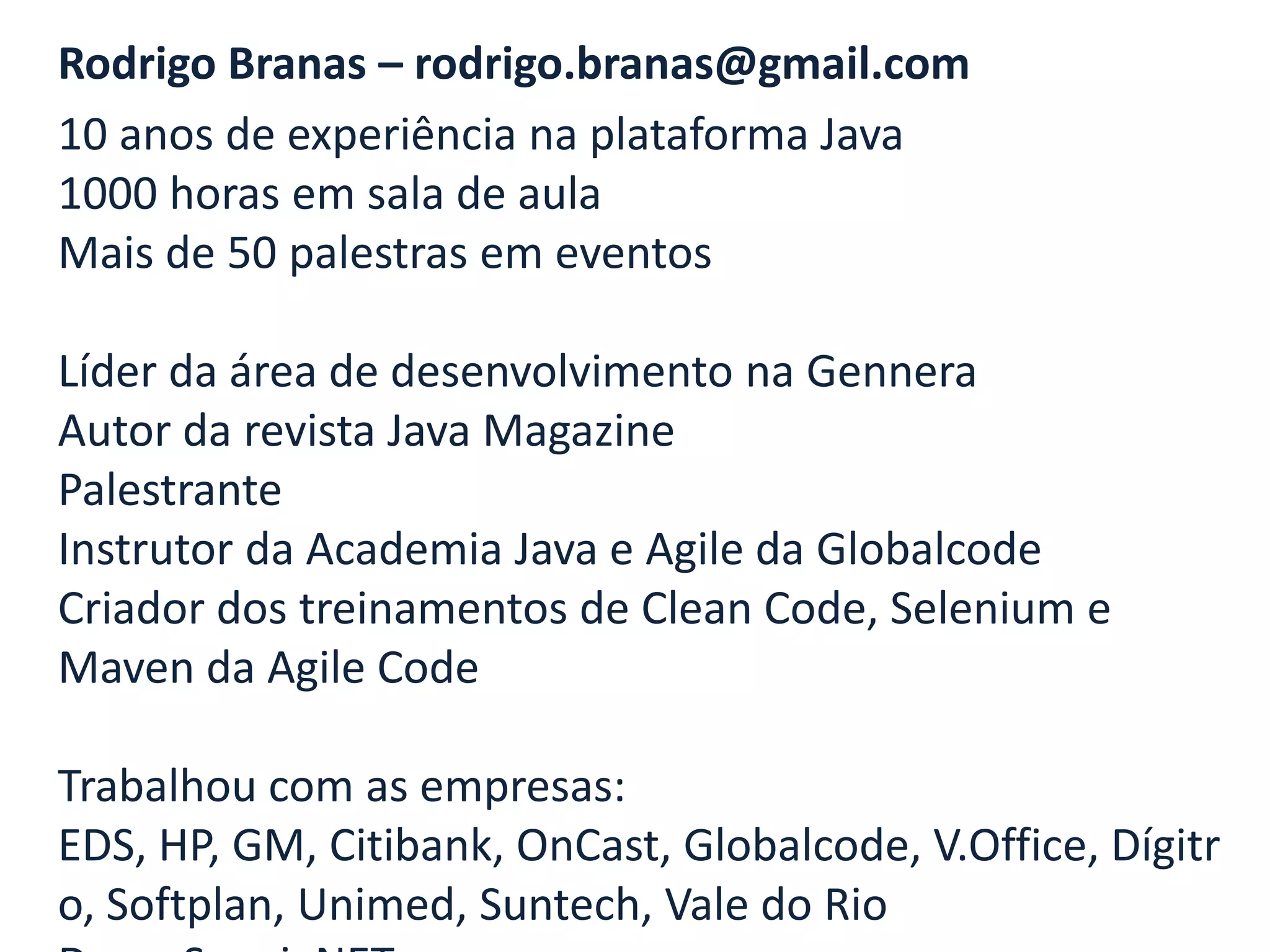 Rodrigo Branas – rodrigo.branas@gmail.com
10 anos de experiência na plataforma Java
1000 horas em sala de aula
Mais de 50 palestras em eventos

Líder da área de desenvolvimento na Gennera
Autor da revista Java Magazine
Palestrante
Instrutor da Academia Java e Agile da Globalcode
Criador dos treinamentos de Clean Code, Selenium e
Maven da Agile Code

Trabalhou com as empresas:
EDS, HP, GM, Citibank, OnCast, Globalcode, V.Office, Dígitr
o, Softplan, Unimed, Suntech, Vale do Rio
 