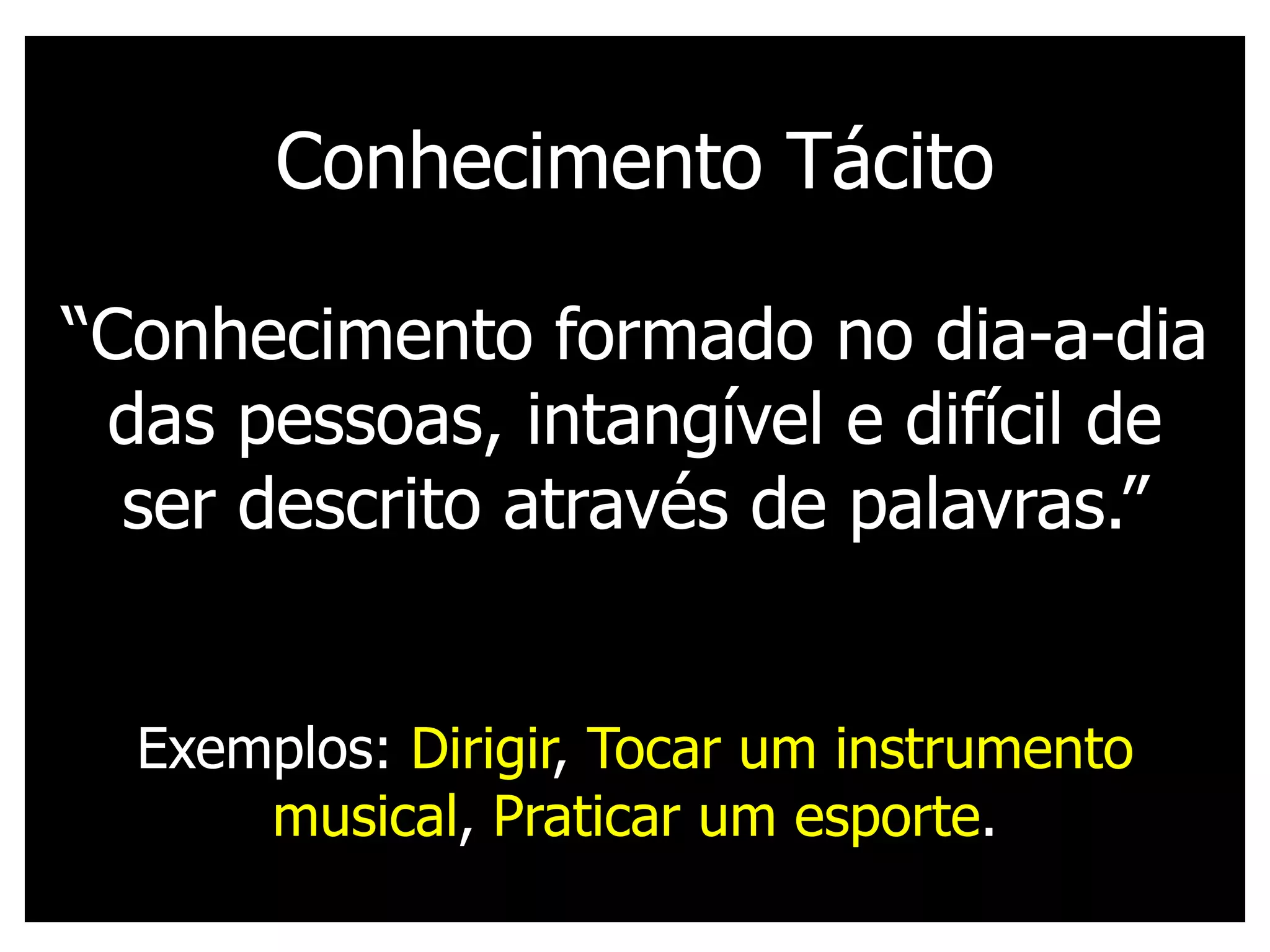 Conhecimento Tácito

“Conhecimento formado no dia-a-dia
 das pessoas, intangível e difícil de
  ser descrito através de palavras.”


  Exemplos: Dirigir, Tocar um instrumento
      musical, Praticar um esporte.
 