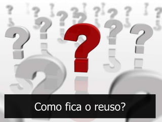 Como fica o reuso?
 