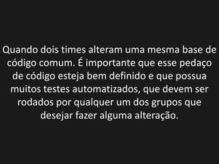 Quando dois times alteram uma mesma base de
 código comum. É importante que esse pedaço
  de código esteja bem definido e que possua
  muitos testes automatizados, que devem ser
   rodados por qualquer um dos grupos que
        desejar fazer alguma alteração.
 