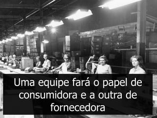 Uma equipe fará o papel de
 consumidora e a outra de
       fornecedora
 