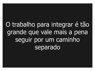 O trabalho para integrar é tão
grande que vale mais a pena
   seguir por um caminho
          separado
 