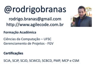 @rodrigobranas
  rodrigo.branas@gmail.com
 http://www.agilecode.com.br
Formação Acadêmica
Ciências da Computação – UFSC
Gerenciamento de Projetos - FGV

Certificações

SCJA, SCJP, SCJD, SCWCD, SCBCD, PMP, MCP e CSM
 