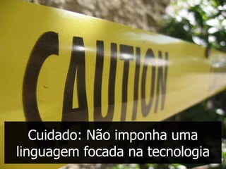 Cuidado: Não imponha uma
linguagem focada na tecnologia
 