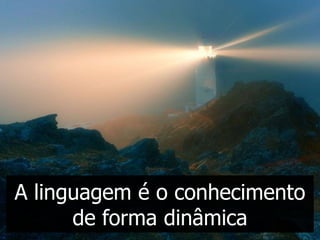 A linguagem é o conhecimento
      de forma dinâmica
 