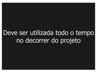 Deve ser utilizada todo o tempo
    no decorrer do projeto
 