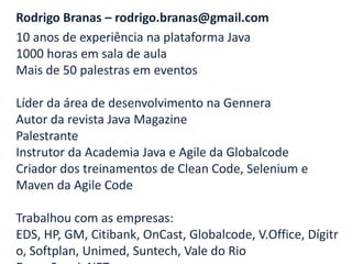 Rodrigo Branas – rodrigo.branas@gmail.com
10 anos de experiência na plataforma Java
1000 horas em sala de aula
Mais de 50 palestras em eventos

Líder da área de desenvolvimento na Gennera
Autor da revista Java Magazine
Palestrante
Instrutor da Academia Java e Agile da Globalcode
Criador dos treinamentos de Clean Code, Selenium e
Maven da Agile Code

Trabalhou com as empresas:
EDS, HP, GM, Citibank, OnCast, Globalcode, V.Office, Dígitr
o, Softplan, Unimed, Suntech, Vale do Rio
 