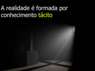 A realidade é formada por
conhecimento tácito
 