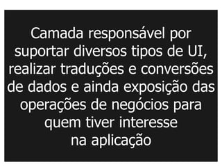 Camada responsável por
 suportar diversos tipos de UI,
realizar traduções e conversões
de dados e ainda exposição das
  operações de negócios para
      quem tiver interesse
           na aplicação
 