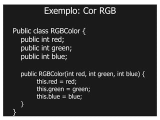 Exemplo: Cor RGB

Public class RGBColor {
  public int red;
  public int green;
  public int blue;

    public RGBColor(int red, int green, int blue) {
          this.red = red;
          this.green = green;
          this.blue = blue;
    }
}
 