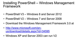 Installing PowerShell – Windows Management
Framework
• PowerShell V3 – Windows 8 and Server 2012
• PowerShell V2 – Windows 7 and Server 2008

• Download the Windows Management Framework 3.0 at
• http://www.microsoft.com/enus/download/details.aspx?id=34595
• Windows XP and Server 2003 can run V2

 
