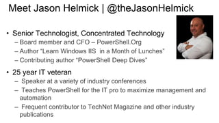Meet Jason Helmick | @theJasonHelmick
• Senior Technologist, Concentrated Technology
– Board member and CFO – PowerShell.Org
– Author “Learn Windows IIS in a Month of Lunches”
– Contributing author “PowerShell Deep Dives”

• 25 year IT veteran
– Speaker at a variety of industry conferences
– Teaches PowerShell for the IT pro to maximize management and
automation
– Frequent contributor to TechNet Magazine and other industry
publications

 